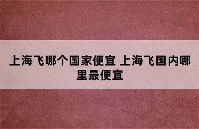 上海飞哪个国家便宜 上海飞国内哪里最便宜